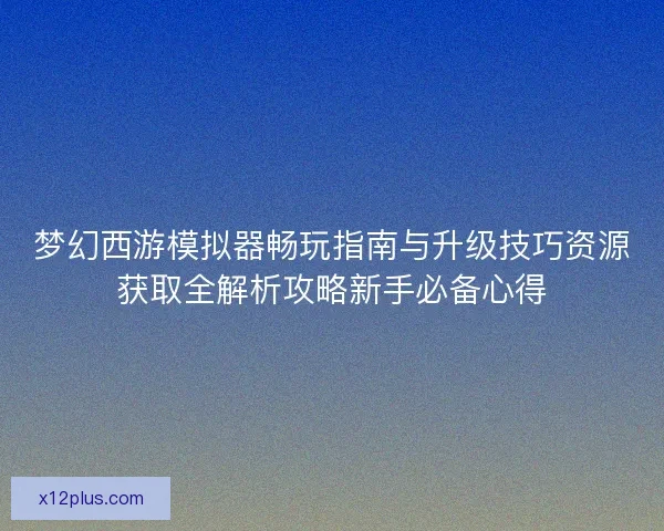 梦幻西游模拟器畅玩指南与升级技巧资源获取全解析攻略新手必备心得