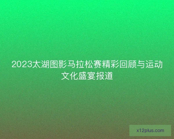 2023太湖图影马拉松赛精彩回顾与运动文化盛宴报道