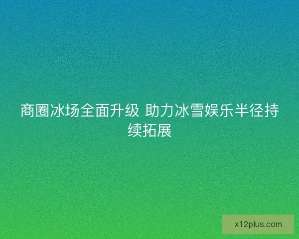 商圈冰场全面升级 助力冰雪娱乐半径持续拓展