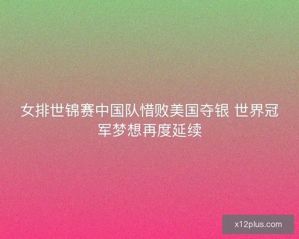 女排世锦赛中国队惜败美国夺银 世界冠军梦想再度延续