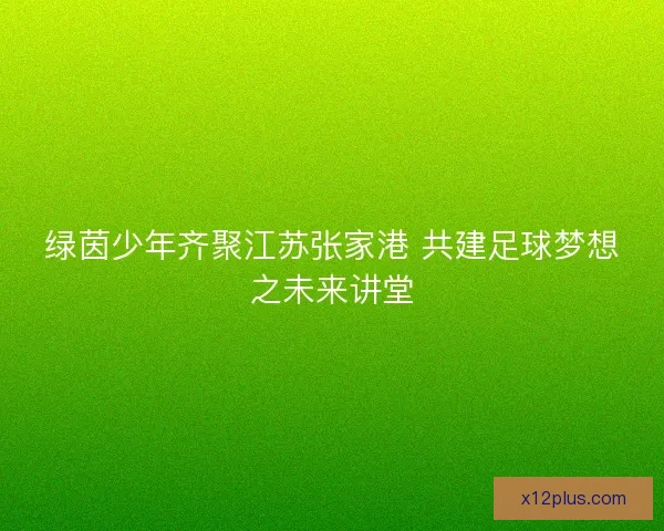 绿茵少年齐聚江苏张家港 共建足球梦想之未来讲堂