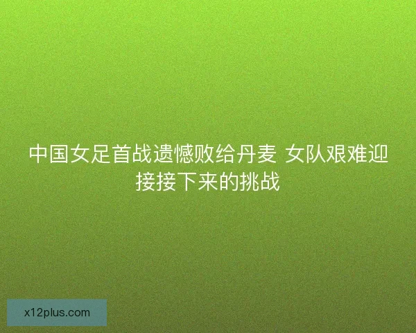 中国女足首战遗憾败给丹麦 女队艰难迎接接下来的挑战 中国女足首战遗憾败给丹麦 女队艰难迎接接下来的挑战