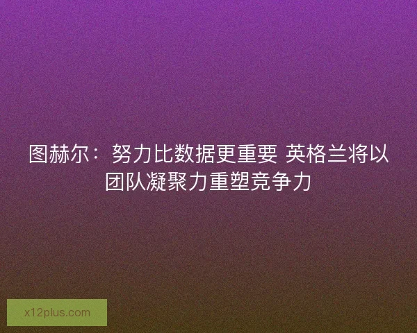 图赫尔：努力比数据更重要 英格兰将以团队凝聚力重塑竞争力