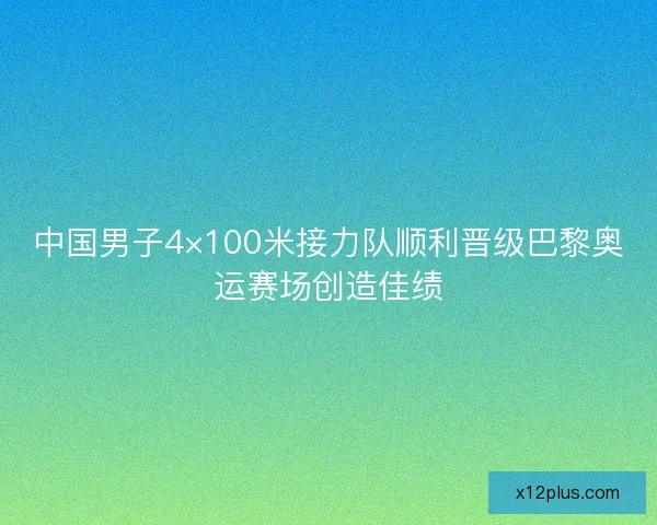 中国男子4×100米接力队顺利晋级巴黎奥运赛场创造佳绩 中国男子4×100米接力队顺利晋级巴黎奥运赛场创造佳绩