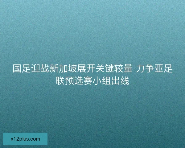 国足迎战新加坡展开关键较量 力争亚足联预选赛小组出线 国足迎战新加坡展开关键较量 力争亚足联预选赛小组出线
