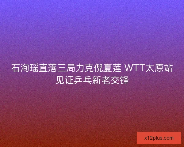 石洵瑶直落三局力克倪夏莲 WTT太原站见证乒乓新老交锋 石洵瑶直落三局力克倪夏莲 WTT太原站见证乒乓新老交锋