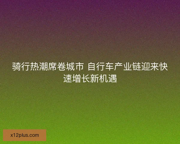 骑行热潮席卷城市 自行车产业链迎来快速增长新机遇 骑行热潮席卷城市 自行车产业链迎来快速增长新机遇