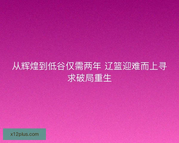 从辉煌到低谷仅需两年 辽篮迎难而上寻求破局重生 从辉煌到低谷仅需两年 辽篮迎难而上寻求破局重生