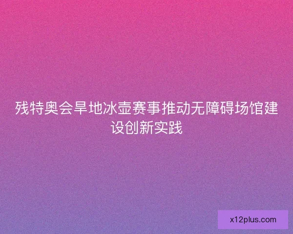 残特奥会旱地冰壶赛事推动无障碍场馆建设创新实践 残特奥会旱地冰壶赛事推动无障碍场馆建设创新实践