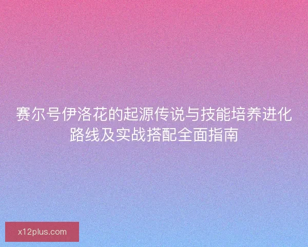 赛尔号伊洛花的起源传说与技能培养进化路线及实战搭配全面指南 赛尔号伊洛花的起源传说与技能培养进化路线及实战搭配全面指南
