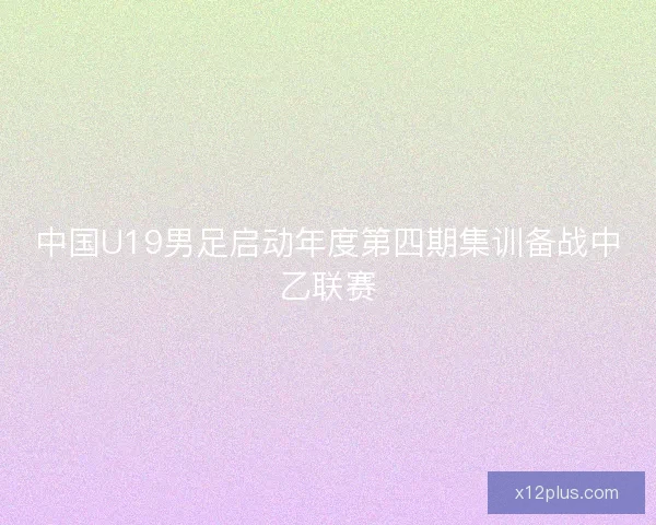 中国U19男足启动年度第四期集训备战中乙联赛 中国U19男足启动年度第四期集训备战中乙联赛