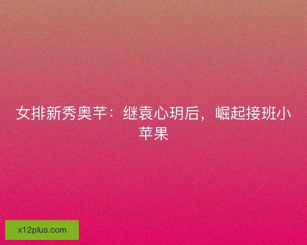 女排新秀奥芊：继袁心玥后，崛起接班小苹果