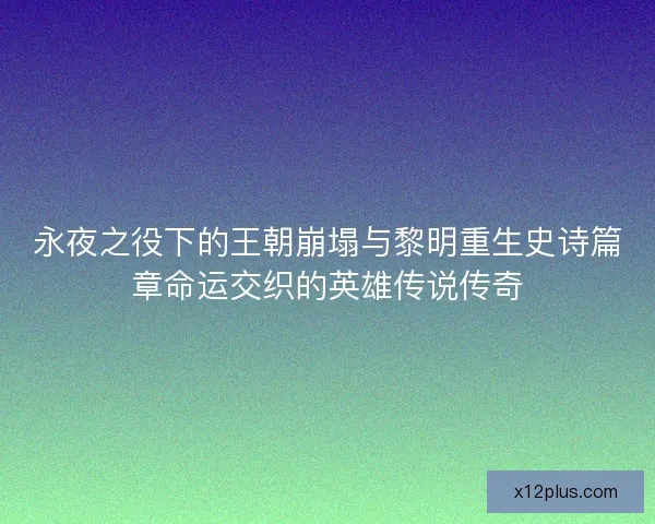 永夜之役下的王朝崩塌与黎明重生史诗篇章命运交织的英雄传说传奇