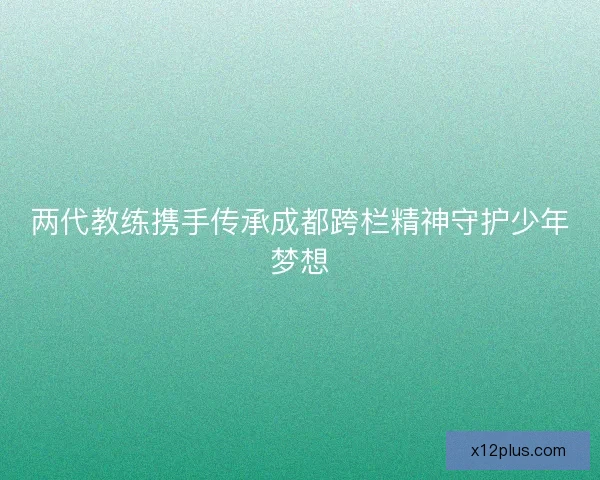 两代教练携手传承成都跨栏精神守护少年梦想 两代教练携手传承成都跨栏精神守护少年梦想