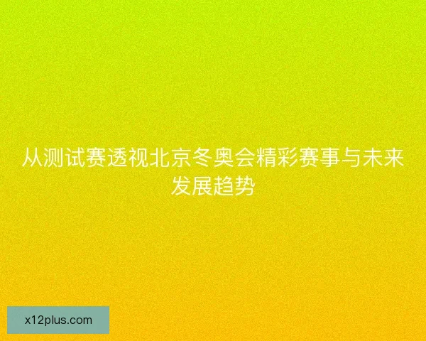 从测试赛透视北京冬奥会精彩赛事与未来发展趋势 从测试赛透视北京冬奥会精彩赛事与未来发展趋势