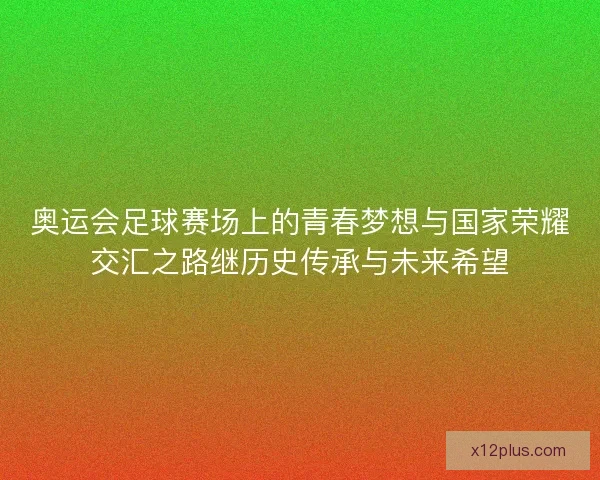 奥运会足球赛场上的青春梦想与国家荣耀交汇之路继历史传承与未来希望
