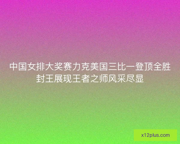 中国女排大奖赛力克美国三比一登顶全胜封王展现王者之师风采尽显 中国女排大奖赛力克美国三比一登顶全胜封王展现王者之师风采尽显
