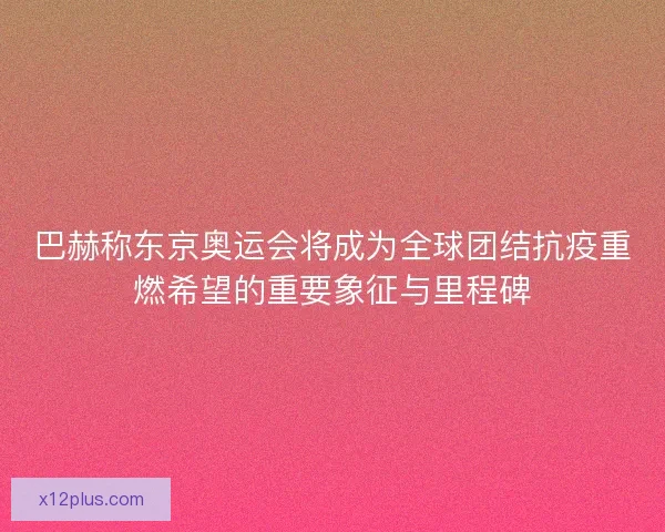 巴赫称东京奥运会将成为全球团结抗疫重燃希望的重要象征与里程碑
