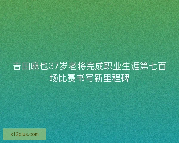 吉田麻也37岁老将完成职业生涯第七百场比赛书写新里程碑 吉田麻也37岁老将完成职业生涯第七百场比赛书写新里程碑